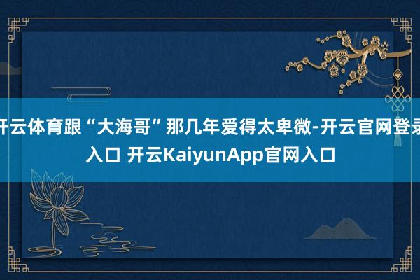 开云体育跟“大海哥”那几年爱得太卑微-开云官网登录入口 开云KaiyunApp官网入口