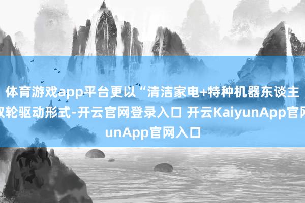 体育游戏app平台更以“清洁家电+特种机器东谈主”的双轮驱动形式-开云官网登录入口 开云KaiyunApp官网入口