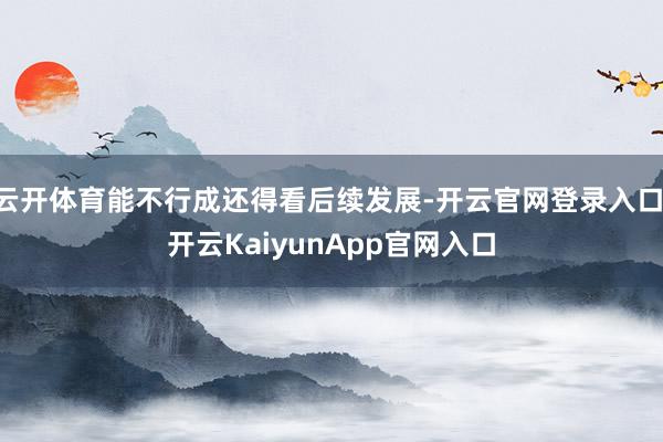 云开体育能不行成还得看后续发展-开云官网登录入口 开云KaiyunApp官网入口