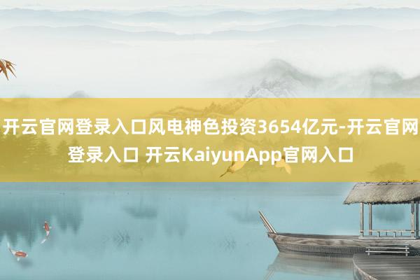 开云官网登录入口风电神色投资3654亿元-开云官网登录入口 开云KaiyunApp官网入口