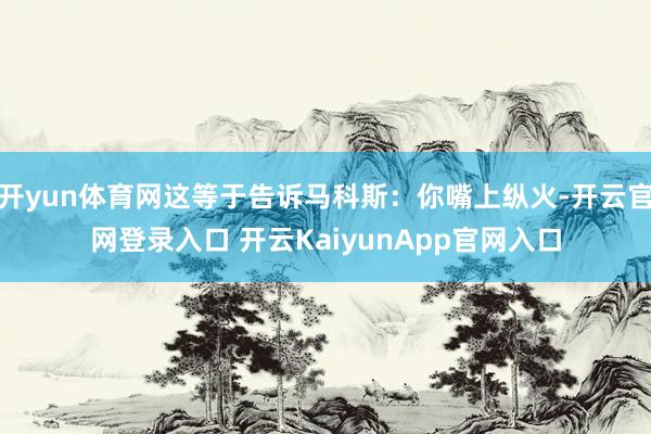 开yun体育网这等于告诉马科斯：你嘴上纵火-开云官网登录入口 开云KaiyunApp官网入口