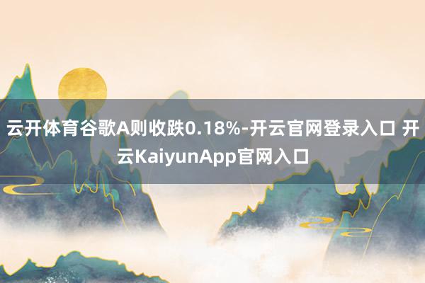 云开体育谷歌A则收跌0.18%-开云官网登录入口 开云KaiyunApp官网入口
