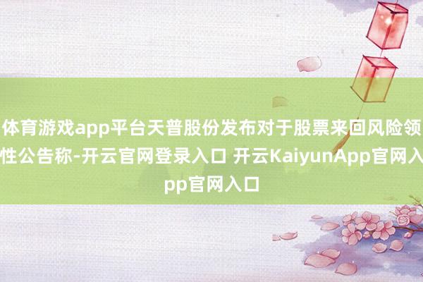 体育游戏app平台天普股份发布对于股票来回风险领导性公告称-开云官网登录入口 开云KaiyunApp官网入口