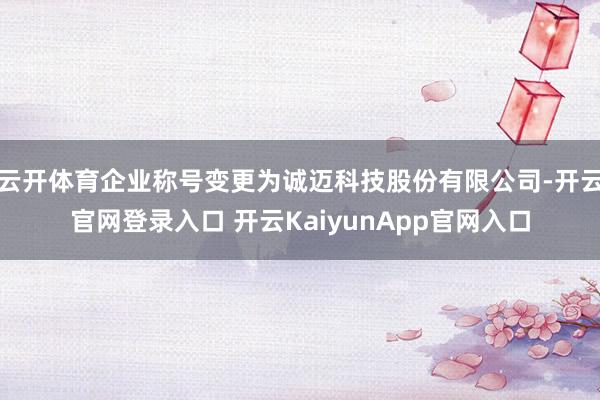 云开体育企业称号变更为诚迈科技股份有限公司-开云官网登录入口 开云KaiyunApp官网入口