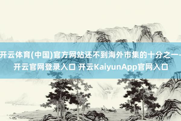 开云体育(中国)官方网站还不到海外市集的十分之一-开云官网登录入口 开云KaiyunApp官网入口