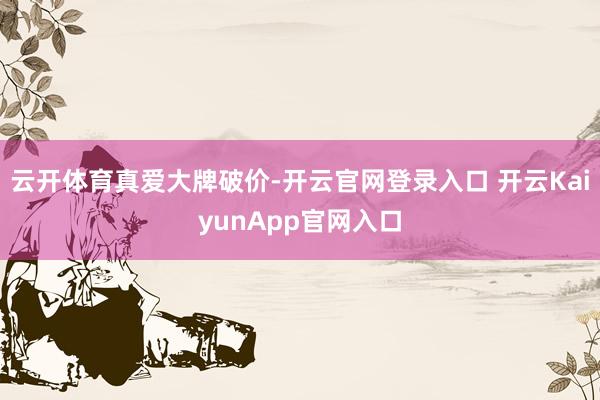 云开体育真爱大牌破价-开云官网登录入口 开云KaiyunApp官网入口