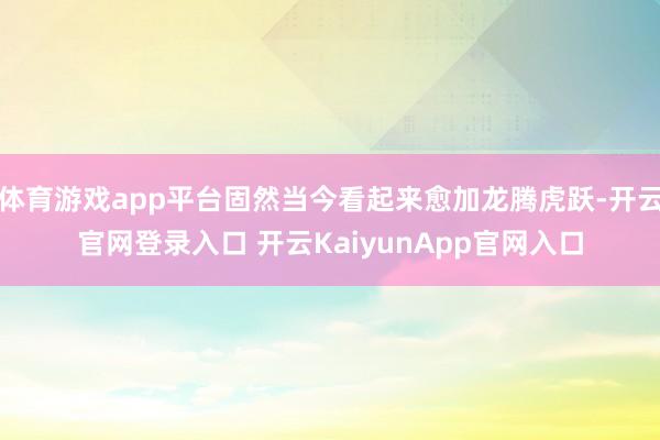 体育游戏app平台固然当今看起来愈加龙腾虎跃-开云官网登录入口 开云KaiyunApp官网入口