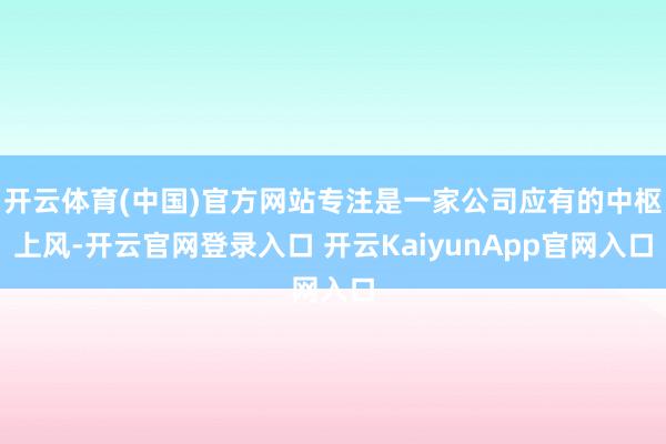 开云体育(中国)官方网站专注是一家公司应有的中枢上风-开云官网登录入口 开云KaiyunApp官网入口