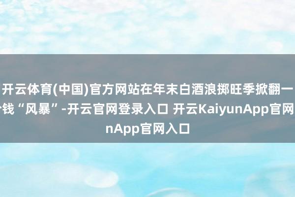 开云体育(中国)官方网站在年末白酒浪掷旺季掀翻一轮价钱“风暴”-开云官网登录入口 开云KaiyunApp官网入口