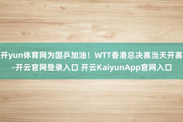 开yun体育网为国乒加油！WTT香港总决赛当天开赛-开云官网登录入口 开云KaiyunApp官网入口