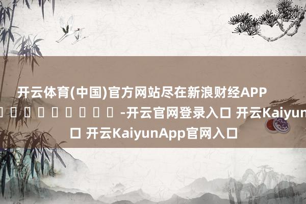开云体育(中国)官方网站尽在新浪财经APP            													-开云官网登录入口 开云KaiyunApp官网入口