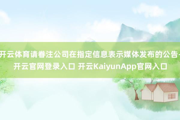 开云体育请眷注公司在指定信息表示媒体发布的公告-开云官网登录入口 开云KaiyunApp官网入口