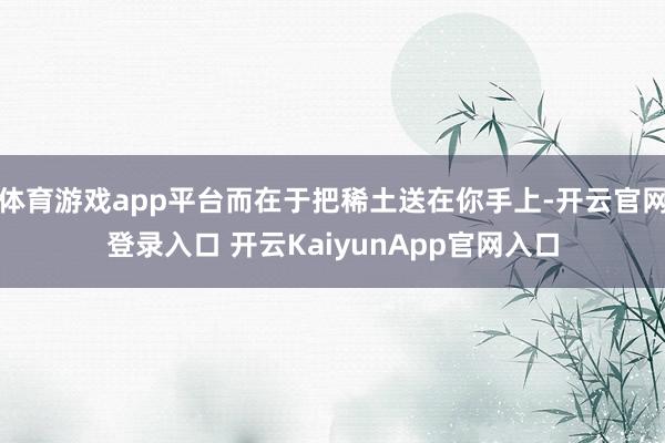 体育游戏app平台而在于把稀土送在你手上-开云官网登录入口 开云KaiyunApp官网入口