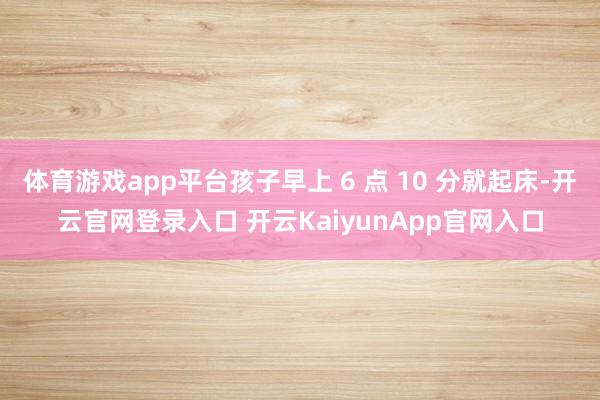 体育游戏app平台孩子早上 6 点 10 分就起床-开云官网登录入口 开云KaiyunApp官网入口