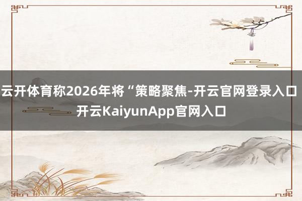 云开体育称2026年将“策略聚焦-开云官网登录入口 开云KaiyunApp官网入口
