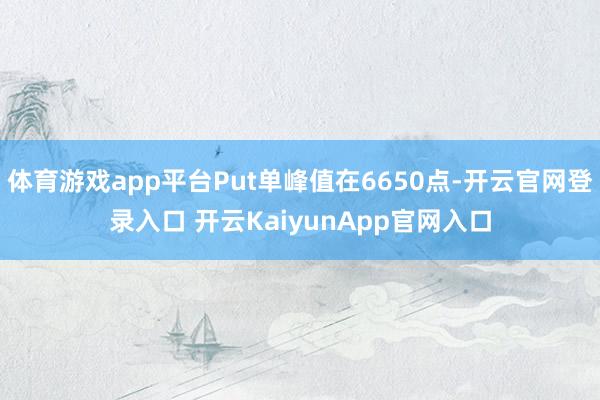 体育游戏app平台Put单峰值在6650点-开云官网登录入口 开云KaiyunApp官网入口