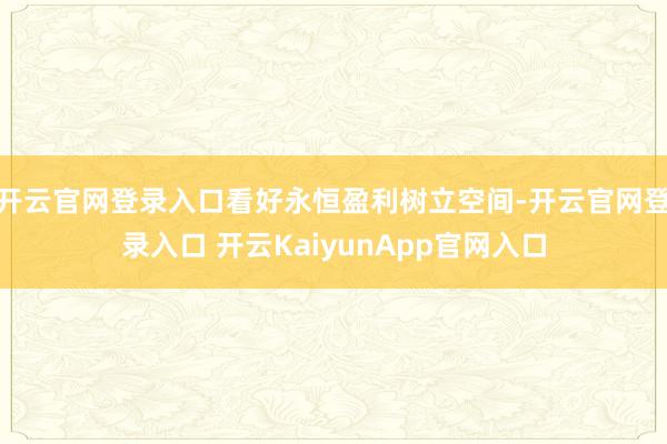 开云官网登录入口看好永恒盈利树立空间-开云官网登录入口 开云KaiyunApp官网入口
