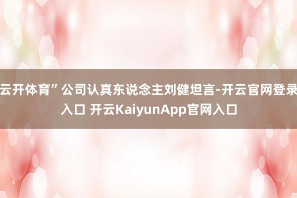 云开体育”公司认真东说念主刘健坦言-开云官网登录入口 开云KaiyunApp官网入口