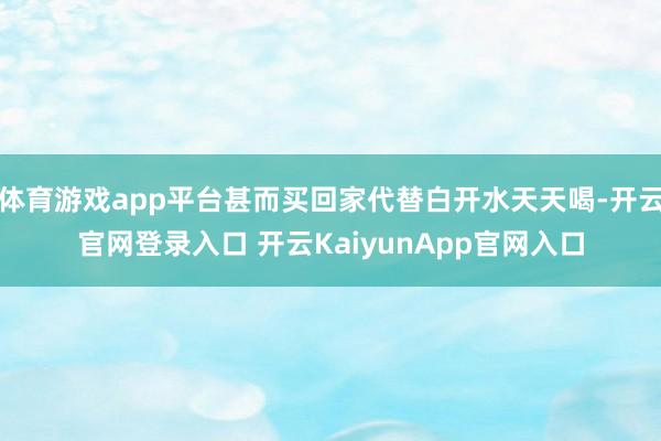 体育游戏app平台甚而买回家代替白开水天天喝-开云官网登录入口 开云KaiyunApp官网入口